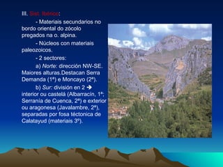 III.  Sist. Ibérico :  - Materiais secundarios no bordo oriental do zócolo  pregados na o. alpina. - Núcleos con materiais paleozoicos. - 2 sectores: a)  Norte : dirección NW-SE. Maiores alturas.Destacan Serra Demanda (1ª) e Moncayo (2ª). b)  Sur:  división en 2    interior ou castelá (Albarracín, 1ª; Serranía de Cuenca, 2ª) e exterior ou aragonesa (Javalambre, 2ª), separadas por fosa téctonica de Calatayud (materiais 3º). 
