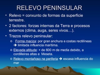 RELEVO PENINSULAR Relevo = conxunto de formas da superficie terrestre.  2 factores: forzas internas da Terra e procesos externos (clima, auga, seres vivos…). Trazos relevo peninsular:  Forma maciza : por gran anchura e costas rectilíneas    limitada influencia marítima. Elevada altitude : + de 600 m de media debido, a cordilleiras altas e  Meseta. Relevo montañoso na periferia     escasa influencia do mar 
