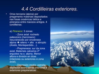 4.4 Cordilleiras exteriores. Orixe terciaria (alpina) por pregamento materiais depositados nas fosas oceánicas bética e pirenaica entre macizos antigos. 4 cordilleiras: a)  Pireneos : 3 zonas: - Zona axial: rochedo paleozoico (herciniano)  rexuvenecido por oroxénese alpina    relevo + alto  e abrupto (Aneto, Monteperdido…). - Prepireneos: sur da zona axial. Materiais calcarios 2º erguidos na o. alpina. Menor altura e división en dúas (interiores ou exteriores á zona axial). - Depresión media: estreita depresión entre serras interiores e exteriores prepirenaicas 