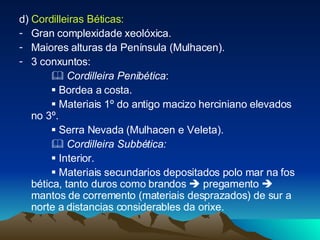 d)  Cordilleiras Béticas:  Gran complexidade xeolóxica. Maiores alturas da Península (Mulhacen). 3 conxuntos:    Cordilleira Penibética :     Bordea a costa.    Materiais 1º do antigo macizo herciniano elevados no 3º.     Serra Nevada (Mulhacen e Veleta).    Cordilleira Subbética:    Interior.    Materiais secundarios depositados polo mar na fos bética, tanto duros como brandos    pregamento    mantos de corremento (materiais desprazados) de sur a norte a distancias considerables da orixe. 