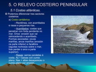 5. O RELEVO COSTEIRO PENINSULAR 5.1 Costas atlánticas.    Podemos diferenciar tres sectores costeiros: a)  Costa cantábrica : - Rectilínea, con acantilados e rasas e pequenas rías. -  Acantilados : costas que penetran con forte pendente no mar. Orixe: erosión que vai retrocedendo o acantilado. Formas asociadas: covas mariñas, arcos mariños (erosión na parte inferior) e farallóns (agudas rochosas sobre o mar, tras perder o arco a parte superior). -  Rasas : serras paralelas á costa. As + baixas con cumio plano. Nas + altas desapareceu o cumio plano por erosión. 