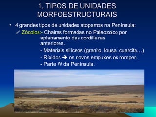 1. TIPOS DE UNIDADES MORFOESTRUCTURAIS 4 grandes tipos de unidades atopamos na Península:     Zócolos:-  Chairas formadas no Paleozoico por  aplanamento das cordilleiras  anteriores.  - Materiais silíceos (granito, lousa, cuarcita…) - Ríxidos    os novos empuxes os rompen. - Parte W da Península. 