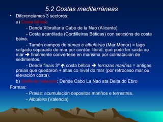 5.2 Costas mediterráneas Diferenciamos 3 sectores: a)  Costa bética :  - Dende Xibraltar a Cabo de la Nao (Alicante). - Costa acantilada (Cordilleiras Béticas) con seccións de costa baixa. - Tamén campos de  dunas e albufeiras  (Mar Menor) = lago salgado separado do mar por cordón litoral, que pode ter saida ao mar    finalmente convértese en marisma por colmatación de sedimentos. - Dende finais 3º    costa bética     terrazas mariñas  = antigas praias que quedaron + altas co nivel do mar (por retroceso mar ou elevación costa). b)  Golfo de Valencia : Dende Cabo La Nao ata Delta do Ebro Formas: -  Praias : acumulación depositos mariños e terrestres. -  Albufeira  (Valencia) 