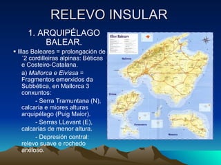 RELEVO INSULAR 1. ARQUIPÉLAGO BALEAR.    Illas Baleares = prolongación de´2 cordilleiras alpinas: Béticas e Costeiro-Catalana. a)  Mallorca e Eivissa  = Fragmentos emerxidos da Subbética, en Mallorca 3 conxuntos: - Serra Tramuntana (N), calcaria e miores alturas arquipélago (Puig Maior). - Serras LLevant (E), calcarias de menor altura. - Depresión central: relevo suave e rochedo arxiloso.  