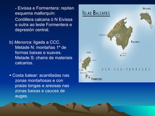 - Eivissa e Formentera: repiten esquema mallorquín: Cordillera calcaria ó N Eivissa e outra ao leste Formentera e depresión central. b)  Menorca : ligada a CCC. Metade N: montañas 1º de formas baixas e suaves. Metade S: chaira de materiais calcarios.    Costa balear: acantiladas nas zonas montañosas e con praias longas e areosas nas zonas baixas e cauces de augas. 
