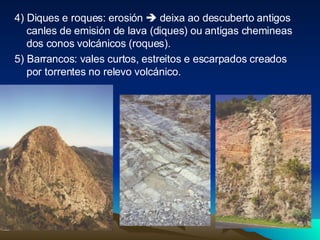 4) Diques e roques: erosión    deixa ao descuberto antigos canles de emisión de lava (diques) ou antigas chemineas dos conos volcánicos (roques). 5) Barrancos: vales curtos, estreitos e escarpados creados por torrentes no relevo volcánico. 