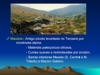    Macizos: - Antigo zócolo levantado no Terciario por  oroxénese alpina. - Materiais paleozoicos silíceos. - Cumes suaves e redondeadas por erosión. - Serras interiores Meseta (S. Central e M.  Toledo) e Macizo Galaico. 