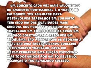 Um conceito cada vez mais valorizado
no ambiente profissional é o trabalho
em equipe. Ter agilidade para
desenvolver trabalhos em conjunto
tem sido um das qualidades mais
exigidas nos processos de contratação.
Trabalhar em equipe significa criar um
esforço coletivo para resolver um
problema, são pessoas que se dedicam a
realizar uma tarefa visando concluir
determinado trabalho, cada um
desempenhando uma função específica,
mas todos unidos por um só objetivo,
alcançar o tão almejado sucesso.
 