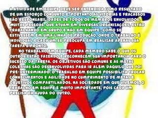 A atividade em equipe deve ser entendida como resultado
de um esforço conjunto e, portanto as vitórias e fracassos
são responsabilidades de todos os membros envolvidos.
Muitas pessoas, que atuam em diversas organizações, estão
trabalhando em grupo e não em equipe , como se
estivessem em uma linha de produção, onde o trabalho é
individual e cada um se preocupa em realizar apenas sua
tarefa e pronto.
No trabalho em equipe, cada membro sabe o que os
outros estão fazendo e reconhecem sua importância para o
sucesso da tarefa. Os objetivos são comuns e as metas
coletivas são desenvolvidas para ir além daquilo que foi
pré-determinado. O trabalho em equipe possibilita trocar
conhecimentos e agilidade no cumprimento de metas e
objetivos compartilhados. Na sociedade em que vivemos, o
trabalho em equipe é muito importante, pois cada um
precisa da ajuda do outro.
 
