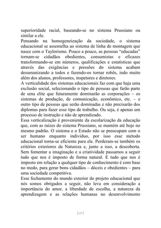 [ 17 ]
superioridade racial, baseando-se no sistema Prussiano ou
similar a ele.
Pensando na homogeneização da sociedade, o sistema
educacional se assemelha ao sistema de linha de montagem que
nasce com o Taylorismo. Pouco a pouco, as pessoas “educadas”
tornam-se cidadãos obedientes, consumistas e eficazes
transformando-se em números, qualificações e estatísticas que
através das exigências e pressões do sistema acabam
desumanizando a todos e fazendo-os tornar robôs, indo muito
além dos alunos, professores, inspetores e diretores.
A verticalidade dos sistemas educacionais faz com que haja uma
exclusão social, selecionando o tipo de pessoas que farão parte
de uma elite que futuramente dominarão as corporações – os
sistemas de produção, de comunicação, econômico, etc. – e
outro tipo de pessoas que serão dominadas e não precisarão dos
diplomas para fazer esse tipo de trabalho. Ou seja, é apenas um
processo de instrução e não de aprendizado.
Essa verticalização é proveniente da escolarização da educação
que, com as raízes do sistema Prussiano, se mantém até hoje no
mesmo padrão. O sistema e o Estado não se preocupam com o
ser humano enquanto indivíduo, por isso esse método
educacional torna-se eficiente para ele. Perderam-se também os
critérios exteriores da Natureza e, junto a isso, a descoberta.
Sem fomentar a imaginação e a criatividade passamos a seguir
tudo que nos é imposto de forma natural. E tudo que nos é
imposto em relação a qualquer tipo de conhecimento é com base
no medo, para gerar bons cidadãos – dóceis e obedientes – para
uma sociedade competitiva.
Esse fechamento do mundo exterior do projeto educacional que
nós somos obrigados a seguir, não leva em consideração a
importância do amor, a liberdade de escolha, a natureza da
aprendizagem e as relações humanas no desenvolvimento
 