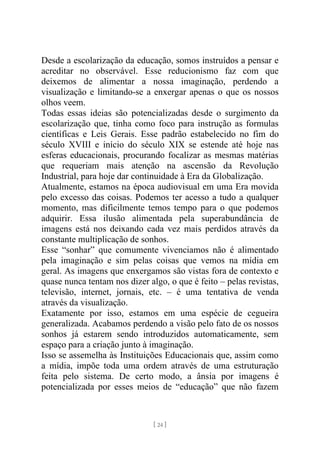 [ 24 ]
Desde a escolarização da educação, somos instruídos a pensar e
acreditar no observável. Esse reducionismo faz com que
deixemos de alimentar a nossa imaginação, perdendo a
visualização e limitando-se a enxergar apenas o que os nossos
olhos veem.
Todas essas ideias são potencializadas desde o surgimento da
escolarização que, tinha como foco para instrução as formulas
científicas e Leis Gerais. Esse padrão estabelecido no fim do
século XVIII e início do século XIX se estende até hoje nas
esferas educacionais, procurando focalizar as mesmas matérias
que requeriam mais atenção na ascensão da Revolução
Industrial, para hoje dar continuidade à Era da Globalização.
Atualmente, estamos na época audiovisual em uma Era movida
pelo excesso das coisas. Podemos ter acesso a tudo a qualquer
momento, mas dificilmente temos tempo para o que podemos
adquirir. Essa ilusão alimentada pela superabundância de
imagens está nos deixando cada vez mais perdidos através da
constante multiplicação de sonhos.
Esse “sonhar” que comumente vivenciamos não é alimentado
pela imaginação e sim pelas coisas que vemos na mídia em
geral. As imagens que enxergamos são vistas fora de contexto e
quase nunca tentam nos dizer algo, o que é feito – pelas revistas,
televisão, internet, jornais, etc. – é uma tentativa de venda
através da visualização.
Exatamente por isso, estamos em uma espécie de cegueira
generalizada. Acabamos perdendo a visão pelo fato de os nossos
sonhos já estarem sendo introduzidos automaticamente, sem
espaço para a criação junto à imaginação.
Isso se assemelha às Instituições Educacionais que, assim como
a mídia, impõe toda uma ordem através de uma estruturação
feita pelo sistema. De certo modo, a ânsia por imagens é
potencializada por esses meios de “educação” que não fazem
 