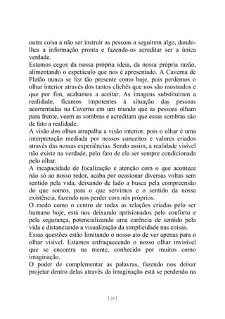 [ 25 ]
outra coisa a não ser instruir as pessoas a seguirem algo, dando-
lhes a informação pronta e fazendo-os acreditar ser a única
verdade.
Estamos cegos da nossa própria ideia, da nossa própria razão,
alimentando o espetáculo que nos é apresentado. A Caverna de
Platão nunca se fez tão presente como hoje, pois perdemos o
olhar interior através dos tantos clichês que nos são mostrados e
que por fim, acabamos a aceitar. As imagens substituíram a
realidade, ficamos impotentes à situação das pessoas
acorrentadas na Caverna em um mundo que as pessoas olham
para frente, veem as sombras e acreditam que essas sombras são
de fato a realidade.
A visão dos olhos atrapalha a visão interior, pois o olhar é uma
interpretação mediada por nossos conceitos e valores criados
através das nossas experiências. Sendo assim, a realidade visível
não existe na verdade, pelo fato de ela ser sempre condicionada
pelo olhar.
A incapacidade de focalização e atenção com o que acontece
não só ao nosso redor, acaba por ocasionar diversas voltas sem
sentido pela vida, deixando de lado a busca pela compreensão
do que somos, para o que servimos e o sentido da nossa
existência, fazendo nos perder com nós próprios.
O medo como o centro de todas as relações criadas pelo ser
humano hoje, está nos deixando aprisionados pelo conforto e
pela segurança, potencializando uma carência de sentido pela
vida e distanciando a visualização da simplicidade nas coisas.
Essas questões estão limitando o nosso ato de ver apenas para o
olhar visível. Estamos enfraquecendo o nosso olhar invisível
que se encontra na mente, conhecido por muitos como
imaginação.
O poder de complementar as palavras, fazendo nos deixar
projetar dentro delas através da imaginação está se perdendo na
 