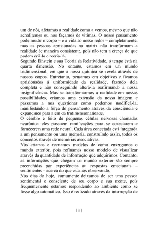 [ 33 ]
um de nós, afetamos a realidade como a vemos, mesmo que não
acreditemos ou nos façamos de vítimas. O nosso pensamento
pode mudar o corpo – e a vida ao nosso redor – completamente,
mas as pessoas aprisionadas na matrix não transformam a
realidade de maneira consistente, pois não tem a crença de que
podem criá-la e recria-lá.
Segundo Einstein e sua Teoria da Relatividade, o tempo está na
quarta dimensão. No entanto, estamos em um mundo
tridimensional, em que a nossa química se revela através de
nossos corpos. Entretanto, pensamos em objetivos e ficamos
aprisionados à uniformidade da realidade, fazendo dela
completa e não conseguindo alterá-la reafirmando a nossa
insignificância. Mas se transformarmos a realidade em nossas
possibilidades, criamos uma extensão da nossa imagem e
passamos a nos questionar como podemos modificá-la,
manifestando a força do pensamento através da consciência e
expandindo para além da tridimensionalidade.
O cérebro é feito de pequenas células nervosas chamadas
neurônios, eles possuem ramificações para se conectarem e
fornecerem uma rede neural. Cada área conectada está integrada
a um pensamento ou uma memória, construindo assim, todos os
conceitos através de memórias associativas.
Nós criamos e recriamos modelos de como enxergamos o
mundo exterior, pois refinamos nosso modelo de visualizar
através da quantidade de informação que adquirimos. Contanto,
as informações que chegam do mundo exterior são sempre
preenchidas por experiências ou respostas emocionais –
sentimentos – acerca do que estamos observando.
Nos dias de hoje, comumente deixamos de ser uma pessoa
sentimental e consciente de seu corpo e sua mente, pois
frequentemente estamos respondendo ao ambiente como se
fosse algo automático. Isso é realizado através da interrupção de
 
