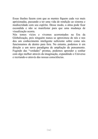 [ 36 ]
Essas ilusões fazem com que as mentes fiquem cada vez mais
aprisionadas, passando a ter uma vida de rendição ao sistema e
mediocridade com seu espírito. Desse modo, a alma pode ficar
escondida e não se manifestar para que uma mudança de
visualização ocorra.
Nós temos vícios e vivemos acorrentados na Era da
Globalização, pois ninguém nunca se aproximou de nós e nos
deu um conhecimento inteligente suficiente sobre como nós
funcionamos de dentro para fora. No entanto, podemos ir em
direção a um novo paradigma de ampliação de pensamento.
Fugindo das “verdades” prontas, podemos aprender a sonhar
com algo melhor através da imaginação, expandindo o Universo
e recriando-o através das nossas consciências.
 