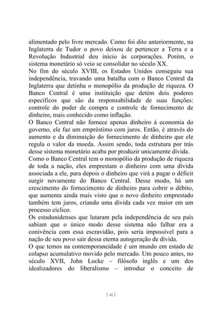 [ 40 ]
alimentado pelo livre mercado. Como foi dito anteriormente, na
Inglaterra de Tudor o povo deixou de pertencer a Terra e a
Revolução Industrial deu início às corporações. Porém, o
sistema monetário só veio se consolidar no século XX.
No fim do século XVIII, os Estados Unidos conseguiu sua
independência, travando uma batalha com o Banco Central da
Inglaterra que detinha o monopólio da produção de riqueza. O
Banco Central é uma instituição que detém dois poderes
específicos que são da responsabilidade de suas funções:
controle do poder de compra e controle de fornecimento de
dinheiro, mais conhecido como inflação.
O Banco Central não fornece apenas dinheiro à economia do
governo, ele faz um empréstimo com juros. Então, é através do
aumento e da diminuição do fornecimento de dinheiro que ele
regula o valor da moeda. Assim sendo, toda estrutura por trás
desse sistema monetário acaba por produzir unicamente dívida.
Como o Banco Central tem o monopólio da produção de riqueza
de toda a nação, eles emprestam o dinheiro com uma dívida
associada a ele, para depois o dinheiro que virá a pagar o déficit
surgir novamente do Banco Central. Desse modo, há um
crescimento do fornecimento de dinheiro para cobrir o débito,
que aumenta ainda mais visto que o novo dinheiro emprestado
também tem juros, criando uma dívida cada vez maior em um
processo cíclico.
Os estadunidenses que lutaram pela independência de seu país
sabiam que o único modo desse sistema não falhar era a
conivência com essa escravidão, pois seria impossível para a
nação de seu povo sair dessa eterna autogeração de dívida.
O que temos na contemporaneidade é um mundo em estado de
colapso acumulativo movido pelo mercado. Um pouco antes, no
século XVII, John Locke – filósofo inglês e um dos
idealizadores do liberalismo – introduz o conceito de
 