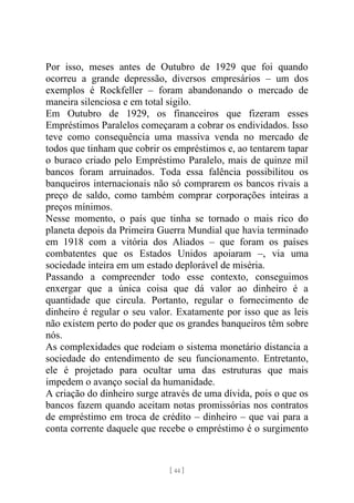 [ 44 ]
Por isso, meses antes de Outubro de 1929 que foi quando
ocorreu a grande depressão, diversos empresários – um dos
exemplos é Rockfeller – foram abandonando o mercado de
maneira silenciosa e em total sigilo.
Em Outubro de 1929, os financeiros que fizeram esses
Empréstimos Paralelos começaram a cobrar os endividados. Isso
teve como consequência uma massiva venda no mercado de
todos que tinham que cobrir os empréstimos e, ao tentarem tapar
o buraco criado pelo Empréstimo Paralelo, mais de quinze mil
bancos foram arruinados. Toda essa falência possibilitou os
banqueiros internacionais não só comprarem os bancos rivais a
preço de saldo, como também comprar corporações inteiras a
preços mínimos.
Nesse momento, o país que tinha se tornado o mais rico do
planeta depois da Primeira Guerra Mundial que havia terminado
em 1918 com a vitória dos Aliados – que foram os países
combatentes que os Estados Unidos apoiaram –, via uma
sociedade inteira em um estado deplorável de miséria.
Passando a compreender todo esse contexto, conseguimos
enxergar que a única coisa que dá valor ao dinheiro é a
quantidade que circula. Portanto, regular o fornecimento de
dinheiro é regular o seu valor. Exatamente por isso que as leis
não existem perto do poder que os grandes banqueiros têm sobre
nós.
As complexidades que rodeiam o sistema monetário distancia a
sociedade do entendimento de seu funcionamento. Entretanto,
ele é projetado para ocultar uma das estruturas que mais
impedem o avanço social da humanidade.
A criação do dinheiro surge através de uma dívida, pois o que os
bancos fazem quando aceitam notas promissórias nos contratos
de empréstimo em troca de crédito – dinheiro – que vai para a
conta corrente daquele que recebe o empréstimo é o surgimento
 
