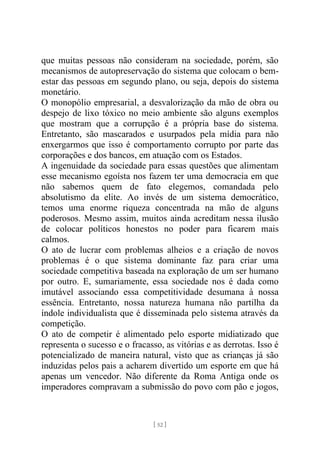 [ 52 ]
que muitas pessoas não consideram na sociedade, porém, são
mecanismos de autopreservação do sistema que colocam o bem-
estar das pessoas em segundo plano, ou seja, depois do sistema
monetário.
O monopólio empresarial, a desvalorização da mão de obra ou
despejo de lixo tóxico no meio ambiente são alguns exemplos
que mostram que a corrupção é a própria base do sistema.
Entretanto, são mascarados e usurpados pela mídia para não
enxergarmos que isso é comportamento corrupto por parte das
corporações e dos bancos, em atuação com os Estados.
A ingenuidade da sociedade para essas questões que alimentam
esse mecanismo egoísta nos fazem ter uma democracia em que
não sabemos quem de fato elegemos, comandada pelo
absolutismo da elite. Ao invés de um sistema democrático,
temos uma enorme riqueza concentrada na mão de alguns
poderosos. Mesmo assim, muitos ainda acreditam nessa ilusão
de colocar políticos honestos no poder para ficarem mais
calmos.
O ato de lucrar com problemas alheios e a criação de novos
problemas é o que sistema dominante faz para criar uma
sociedade competitiva baseada na exploração de um ser humano
por outro. E, sumariamente, essa sociedade nos é dada como
imutável associando essa competitividade desumana à nossa
essência. Entretanto, nossa natureza humana não partilha da
índole individualista que é disseminada pelo sistema através da
competição.
O ato de competir é alimentado pelo esporte midiatizado que
representa o sucesso e o fracasso, as vitórias e as derrotas. Isso é
potencializado de maneira natural, visto que as crianças já são
induzidas pelos pais a acharem divertido um esporte em que há
apenas um vencedor. Não diferente da Roma Antiga onde os
imperadores compravam a submissão do povo com pão e jogos,
 