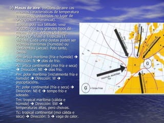 b)  Masas de aire : porcións de aire cas mesmas características de temperatura e humidade, adquiridas no lugar de orixe (rexión manancial). España, pola súa latitude, vese afectada por tres grandes tipos de masas de aire: Árticas (A, frías), Polares (P, frías) e Tropicais (T, cálidas). Cada unha destas poden ser ademáis marítimas (húmidas) ou continentais (secas). Polo tanto, temos: Am:  ártica marítima (fria e húmida)    Dirección: N    olas de frío. Ac:  ártica continental (moi fría e seca)    Dirección: NE    olas frío. Pm: polar marítima (inicialmente fría e húmida)    Dirección: W    precipitacións. Pc: polar continental (fría e seca)    Dirección: NE-E    tempo frío e soleado. Tm: tropical marítima (cálida e húmida)    Dirección: SW    temperaturas altas, pero choivas. Tc: tropical continental (moi cálida e seca)    Dirección: S    vaga de calor. 
