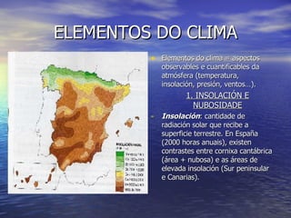 ELEMENTOS DO CLIMA Elementos do clima = aspectos observables e cuantificables da atmósfera (temperatura, insolación, presión, ventos…). 1. INSOLACIÓN E NUBOSIDADE Insolación : cantidade de radiación solar que recibe a superficie terrestre. En España (2000 horas anuais), existen contrastes entre cornixa cantábrica (área + nubosa) e as áreas de elevada insolación (Sur peninsular e Canarias). 