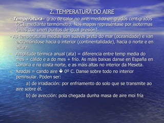 2. TEMPERATURA DO AIRE -  Temperatura = grao de calor no aire, medido en grados centígrados (ºC), mediante termómetro. Nos mapas represéntase por isotermas (liñas que unen puntos de igual presión). - As temperaturas medias son suaves preto do mar (oceanidade) e van extremándose hacia o interior (continentalidade), hacia o norte e en altura. Amplitude térmica anual (ata) = diferencia entre temp media do mes + cálido e a do mes + frío. As máis baixas danse en España en Canaria e na costa norte, e as máis altas no interior da Meseta. Xeadas = cando aire    0º C. Danse sobre todo no interior peninsular. Poden ser: a) de irradiación: por enfriamento do solo que se transmite ao aire sobre él. b) de avección: pola chegada dunha masa de aire moi fría 