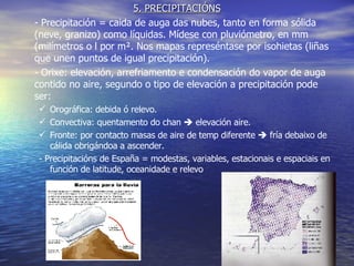 5. PRECIPITACIÓNS - Precipitación = caida de auga das nubes, tanto en forma sólida (neve, granizo) como líquidas. Mídese con pluviómetro, en mm (milímetros o l por m². Nos mapas represéntase por isohietas (liñas que unen puntos de igual precipitación). - Orixe: elevación, arrefriamento e condensación do vapor de auga contido no aire, segundo o tipo de elevación a precipitación pode ser: Orográfica: debida ó relevo. Convectiva: quentamento do chan    elevación aire. Fronte: por contacto masas de aire de temp diferente    fría debaixo de cálida obrigándoa a ascender. - Precipitacións de España = modestas, variables, estacionais e espaciais en función de latitude, oceanidade e relevo 