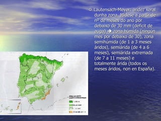    Lautensach-Meyer: aridez xeral dunha zona. Mídese a partir de nº de meses do ano por debaixo de 30 mm (déficit de auga)    zona húmida (ningún mes por debaixo de 30), zona semihúmida (de 1 a 3 meses áridos), semiárida (de 4 a 6 meses), semiárida extremada (de 7 a 11 meses) e totalmente árida (todos os meses áridos, non en España). 