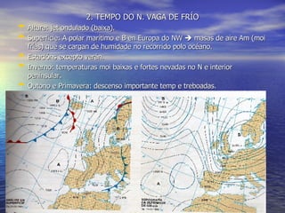 2. TEMPO DO N. VAGA DE FRÍO Altura: jet ondulado (baixa). Superficie: A polar marítimo e B en Europa do NW    masas de aire Am (moi frías) que se cargan de humidade no recorrido polo océano. Estacións excepto verán. Inverno: temperaturas moi baixas e fortes nevadas no N e interior peninsular. Outono e Primavera: descenso importante temp e treboadas. 