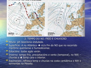 3. TEMPO DO NO. FRÍO E CHUVIOSO Altura: jet raxectoria ondulada. Superficie: A no Atlántico    m/a Pm do NO que no recorrido marítimo quéntanse e humedécense. Estacións: todas agás verán. Inverno: tempo frío, precipitacións e vento (temporal), no NW; - chuvias e    temp cara o interior. Equinociais: refresca temp e chuvias na costa cantábrica e NW e tormentas na Meseta. 