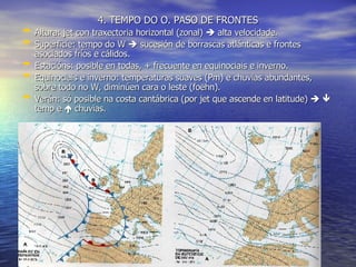 4. TEMPO DO O. PASO DE FRONTES Altura: jet con traxectoria horizontal (zonal)    alta velocidade. Superficie: tempo do W    sucesión de borrascas atlánticas e frontes asociados fríos e cálidos. Estacións: posible en todas, + frecuente en equinociais e inverno. Equinociais e inverno: temperaturas suaves (Pm) e chuvias abundantes, sobre todo no W, diminúen cara o leste (foëhn). Verán: só posible na costa cantábrica (por jet que ascende en latitude)       temp e    chuvias. 