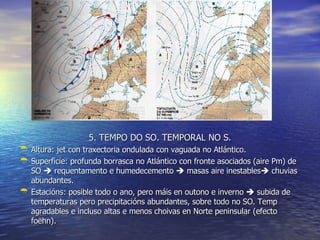 5. TEMPO DO SO. TEMPORAL NO S. Altura: jet con traxectoria ondulada con vaguada no Atlántico. Superficie: profunda borrasca no Atlántico con fronte asociados (aire Pm) de SO    requentamento e humedecemento    masas aire inestables   chuvias abundantes. Estacións: posible todo o ano, pero máis en outono e inverno    subida de temperaturas pero precipitacións abundantes, sobre todo no SO. Temp agradables e incluso altas e menos choivas en Norte peninsular (efecto foëhn). 