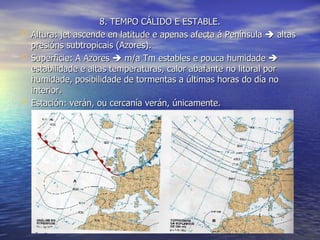 8. TEMPO CÁLIDO E ESTABLE. Altura: jet ascende en latitude e apenas afecta á Península    altas presións subtropicais (Azores). Superficie: A Azores    m/a Tm estables e pouca humidade    estabilidade e altas temperaturas, calor abafante no litoral por humidade, posibilidade de tormentas a últimas horas do día no interior. Estación: verán, ou cercanía verán, únicamente. 