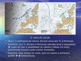 9. VAGA DE CALOR. Altura: A subtropical do interior africano envía aire Tc á Península. Superficie: aire Tc africano á Península (elevada temp e sequedade)    vagas de calor e posibilidade de calixeiro (néboa con area). Quecemento excesivo pode orixinar tormentas. Estacións: case sempre en verán, pero en outono e primevera posible       temperaturas. 