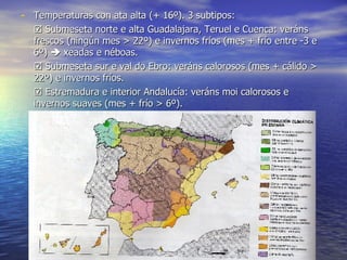 Temperaturas con ata alta (+ 16º). 3 subtipos:    Submeseta norte e alta Guadalajara, Teruel e Cuenca: veráns frescos (ningún mes > 22º) e invernos fríos (mes + frío entre -3 e 6º)    xeadas e néboas.    Submeseta sur e val do Ebro: veráns calorosos (mes + cálido > 22º) e invernos fríos.    Estremadura e interior Andalucía: veráns moi calorosos e invernos suaves (mes + frío > 6º). 