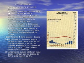 4. CLIMA CANARIO Clima de Canarias moi orixinal por factores:    Situación : contacto zona intertropical    dominio Azores    ventos dominantes do E (alisios)    veráns e invernos suaves. Influencia jet esporádica en inverno e do A do Sahara en verán (ola calor).    Corrente mariña : fría de Canarias, acentúa estabilidade do aire    aridez.    Relevo vigoroso :    temperaturas coa altura e precipitacións orográficas (barlovento) e nubosidade (mar de nubes). - Estes factores    clima canario = trazos: a) Precipitacións en función da altitude: escasas en zonas baixas (- de 300 mm nas illas occidentais, - de 150 nas orientais    desértico), e considerables nas altas (case 1000 mm). Máximo invernal por incidencia jet. b) Temperaturas: suaves. Cálidas en zonas baixas    ningún mes por debaixo de 17º C, e ata suave (- de 8º). 