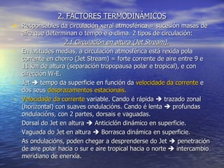 2. FACTORES TERMODINÁMICOS Responsables da circulación xeral atmosférica = sucesión masas de aire que determinan o tempo e o clima. 2 tipos de circulación: 2.1 Circulación en altura (Jet Stream). En latitudes medias, a circulación atmosférica está rexida pola corrente en chorro (Jet Stream) = forte corrente de aire entre 9 e 11 km de altura (separación tropopausa polar e tropical), e con dirección W-E. Jet    tempo da superficie en función da  velocidade da corrente  e dos seus  desprazamentos estacionais. Velocidade da corrente  variable. Cando é rápida    trazado zonal (horizontal) con suaves ondulacións. Cando é lenta    profundas ondulacións, con 2 partes, dorsais e vaguadas. Dorsal do Jet en altura    Anticiclón dinámico en superficie. Vaguada do Jet en altura    Borrasca dinámica en superficie. As ondulacións, poden chegar a desprenderse do Jet    penetración de aire polar hacia o sur e aire tropical hacia o norte    intercambio meridiano de enerxía. 