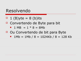 Resolvendo
 1 (B)yte = 8 (b)its
 Convertendo de Byte para bit
 1 MB = 1 * 8 = 8Mb
 Ou Convertendo de bit para Byte
 1Mb = 1Mb / 8 = 1024Kb / 8 = 128 Kb
 
