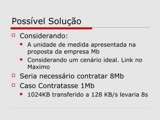 Possível Solução
 Considerando:
 A unidade de medida apresentada na
proposta da empresa Mb
 Considerando um cenário ideal. Link no
Maximo
 Seria necessário contratar 8Mb
 Caso Contratasse 1Mb
 1024KB transferido a 128 KB/s levaria 8s
 