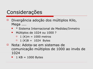 Considerações
 Divergência adoção dos múltiplos Kilo,
Mega ....
 * Sistema Internacional de Medidas/Inmetro
 Múltiplos de 1024 ou 1000 ?
 1 (K)m = 1000 metros
 1 (K)B = 1024 Bytes
 Nota: Adota-se em sistemas de
comunicação múltiplos de 1000 ao invés de
1024
 1 KB = 1000 Bytes
 