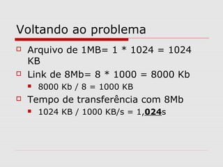 Voltando ao problema
 Arquivo de 1MB= 1 * 1024 = 1024
KB
 Link de 8Mb= 8 * 1000 = 8000 Kb
 8000 Kb / 8 = 1000 KB
 Tempo de transferência com 8Mb
 1024 KB / 1000 KB/s = 1,024s
 