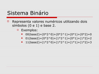 Sistema Binário
 Representa valores numéricos utilizando dois
símbolos (0 e 1) e base 2.
 Exemplos:
 00(base2)=(0*2^0)+(0*2^1)=(0*1)+(0*2)=0
 01(base2)=(0*2^0)+(1*2^1)=(0*1)+(1*2)=2
 11(base2)=(1*2^0)+(1*2^1)=(1*1)+(1*2)=3
 