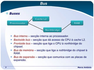Bus Buses Bus  interno  – secção interna ao processador. Backside   bus   – secção que dá acesso da CPU à  cache  L2. Frontside   bus  – secção que liga o CPU à  northbridge  do  chipset . Bus  de memória  – secção que liga a  nothbridge  do  chipset  à RAM. Bus  de expansão  – secção que comunica com as placas de expansão. Marco António 