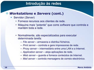 Introdução às redes Workstations  e  Servers  (cont.) Servidor ( Server ) Fornece recursos aos clientes de rede. Máquina mais “potente” que corre  software  que controla e mantém toda a rede. Normalmente, são especializados para executar determinada tarefa: File server  – armazena e distribui ficheiros. Print server  – controla e gere impressoras de rede. Proxy server  – intermediário entre uma LAN e a Internet. Application server  – aloja aplicações de rede. Web server  – guarda e fornece conteúdos de Internet. Mail server  – controla mensagens de correio electrónico. Marco António 