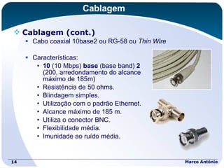Cablagem Cablagem (cont.) Cabo coaxial 10base2 ou RG-58 ou  Thin Wire Características: 10  (10 Mbps)  base  (base band)  2   (200, arredondamento do alcance  máximo de 185m) Resistência de 50 ohms. Blindagem simples. Utilização com o padrão Ethernet. Alcance máximo de 185 m. Utiliza o conector BNC. Flexibilidade média. Imunidade ao ruído média. Marco António 