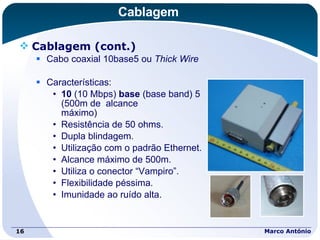 Cablagem Cablagem (cont.) Cabo coaxial 10base5 ou  Thick Wire Características: 10  (10 Mbps)  base  (base band) 5  (500m de  alcance  máximo) Resistência de 50 ohms. Dupla blindagem. Utilização com o padrão Ethernet. Alcance máximo de 500m. Utiliza o conector “Vampiro”. Flexibilidade péssima. Imunidade ao ruído alta. Marco António 