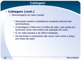 Cablagem Cablagem (cont.) Desvantagens do cabo coaxial Necessita manter a resistência constante através dos terminadores. A blindagem é feita com a malha do cabo, que acaba por funcionar como uma antena de captação de ruído. É um cabo pesado e de difícil instalação. Os terminais e conectores são caros, bem como o preço por metro de cabo. Marco António 