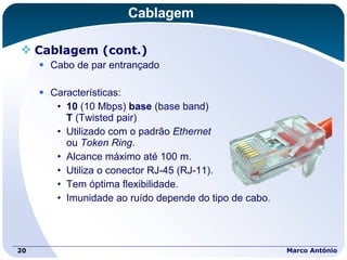 Cablagem Cablagem (cont.) Cabo de par entrançado Características: 10  (10 Mbps)  base  (base band)  T  (Twisted pair) Utilizado com o padrão  Ethernet   ou  Token Ring . Alcance máximo até 100 m. Utiliza o conector RJ-45 (RJ-11). Tem óptima flexibilidade. Imunidade ao ruído depende do tipo de cabo. Marco António 