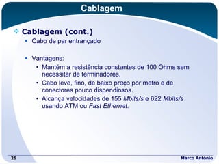 Cablagem Cablagem (cont.) Cabo de par entrançado Vantagens: Mantém a resistência constantes de 100 Ohms sem necessitar de terminadores. Cabo leve, fino, de baixo preço por metro e de conectores pouco dispendiosos. Alcança velocidades de 155  Mbits/s  e 622  Mbits/s  usando ATM ou  Fast Ethernet . Marco António 