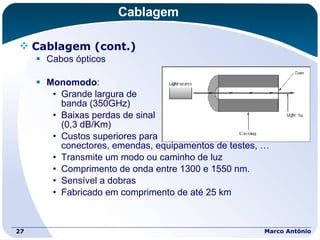 Cablagem Cablagem (cont.) Cabos ópticos Monomodo : Grande largura de  banda (350GHz) Baixas perdas de sinal  (0,3 dB/Km) Custos superiores para  conectores, emendas, equipamentos de testes, … Transmite um modo ou caminho de luz Comprimento de onda entre 1300 e 1550 nm. Sensível a dobras Fabricado em comprimento de até 25 km Marco António 