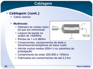 Cablagem Cablagem (cont.) Cabos ópticos Multimodo : Diâmetro do núcleo maior  do que em monomodo Largura de banda na  ordem de 1500MHz Perdas de 1 a 6 dB/Km Componentes, equipamentos de teste e transmissores/receptores de baixo custo Admite muitos modos (500+/-) ou caminhos de propagação Comprimento de onda: 820-850 e 1300nm Fabricados em comprimentos de até 2,2 km Marco António 
