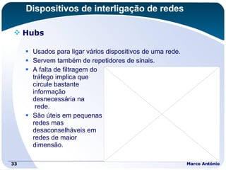 Dispositivos de interligação de redes Hubs Usados para ligar vários dispositivos de uma rede. Servem também de repetidores de sinais. A falta de filtragem do  tráfego implica que  circule bastante  informação  desnecessária na  rede. São úteis em pequenas  redes mas  desaconselháveis em  redes de maior  dimensão. Marco António 